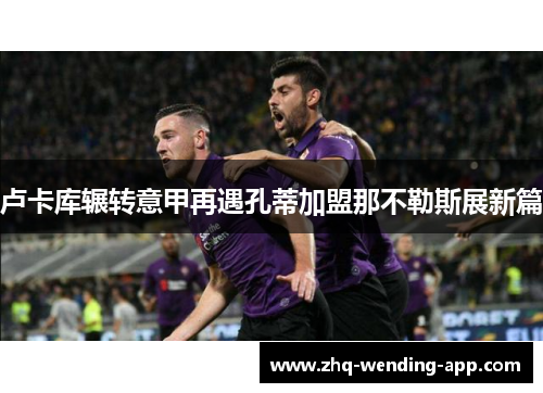 卢卡库辗转意甲再遇孔蒂加盟那不勒斯展新篇 卢卡库辗转意甲再遇孔蒂加盟那不勒斯展新篇