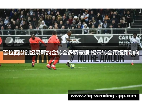 吉拉西以创纪录解约金转会多特蒙德 揭示转会市场新动向